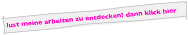 lust meine arbeiten zu entdecken? dann klick hier